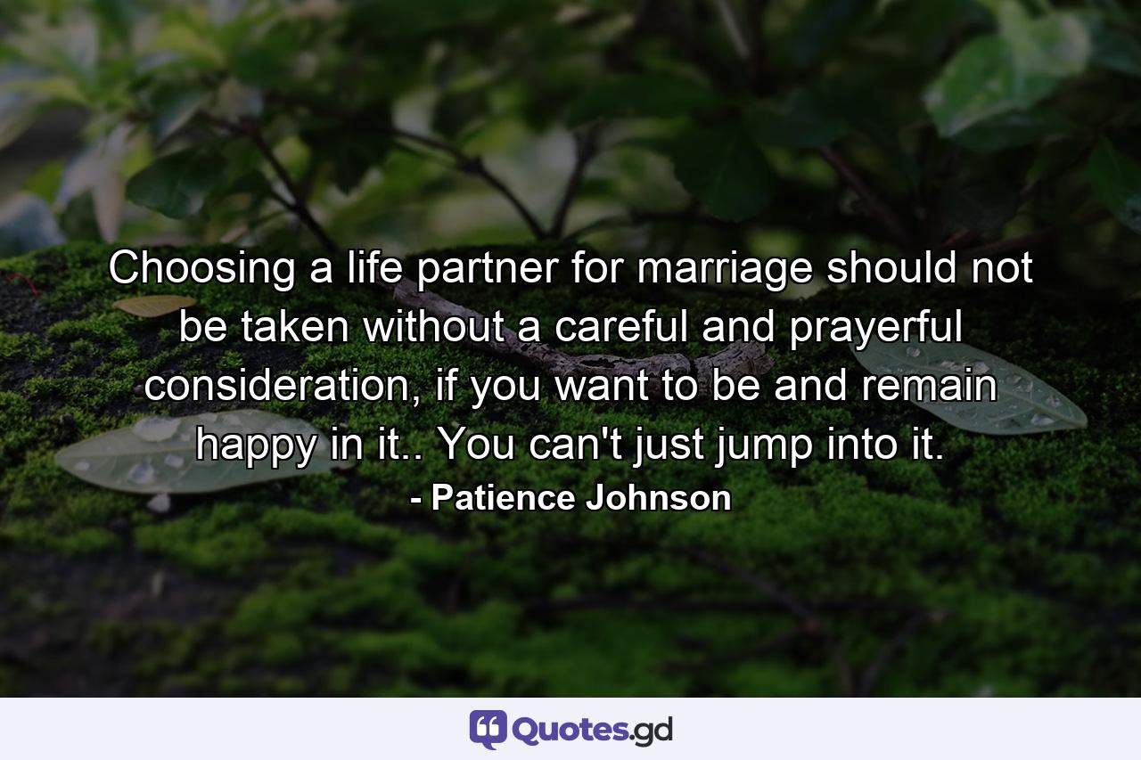 Choosing a life partner for marriage should not be taken without a careful and prayerful consideration, if you want to be and remain happy in it.. You can't just jump into it. - Quote by Patience Johnson