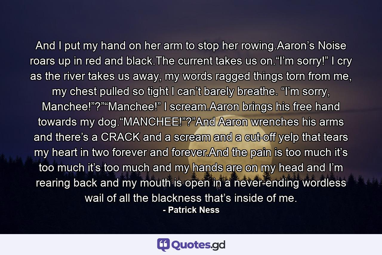 And I put my hand on her arm to stop her rowing.Aaron’s Noise roars up in red and black.The current takes us on.“I’m sorry!” I cry as the river takes us away, my words ragged things torn from me, my chest pulled so tight I can’t barely breathe. “I’m sorry, Manchee!”?”“Manchee!” I scream.Aaron brings his free hand towards my dog.“MANCHEE!”?”And Aaron wrenches his arms and there’s a CRACK and a scream and a cut-off yelp that tears my heart in two forever and forever.And the pain is too much it’s too much it’s too much and my hands are on my head and I’m rearing back and my mouth is open in a never-ending wordless wail of all the blackness that’s inside of me. - Quote by Patrick Ness