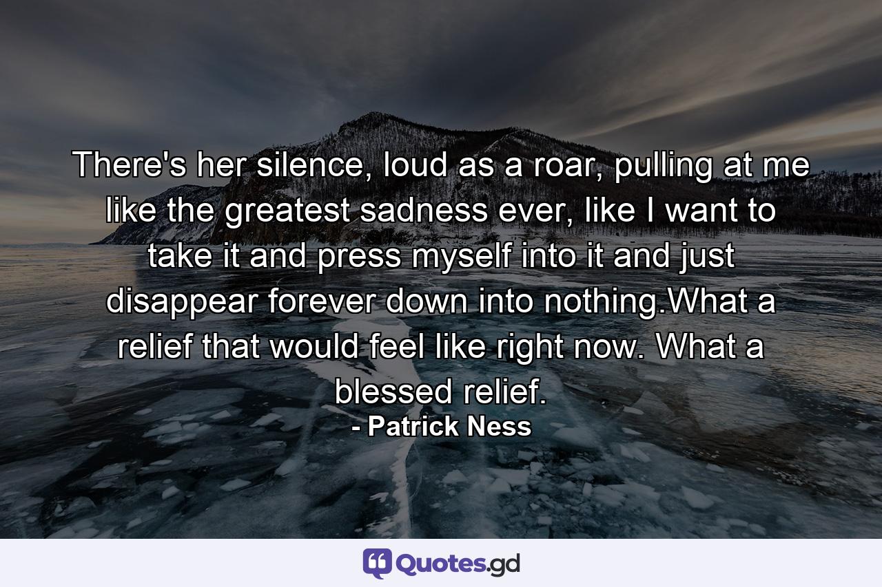 There's her silence, loud as a roar, pulling at me like the greatest sadness ever, like I want to take it and press myself into it and just disappear forever down into nothing.What a relief that would feel like right now. What a blessed relief. - Quote by Patrick Ness