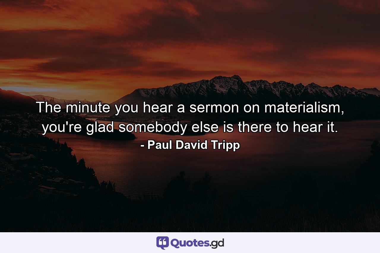 The minute you hear a sermon on materialism, you're glad somebody else is there to hear it. - Quote by Paul David Tripp