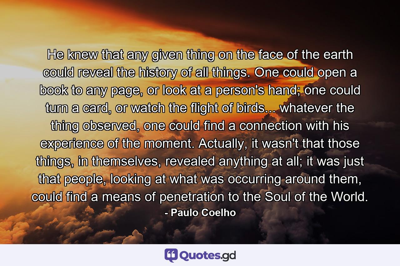 He knew that any given thing on the face of the earth could reveal the history of all things. One could open a book to any page, or look at a person's hand; one could turn a card, or watch the flight of birds... whatever the thing observed, one could find a connection with his experience of the moment. Actually, it wasn't that those things, in themselves, revealed anything at all; it was just that people, looking at what was occurring around them, could find a means of penetration to the Soul of the World. - Quote by Paulo Coelho