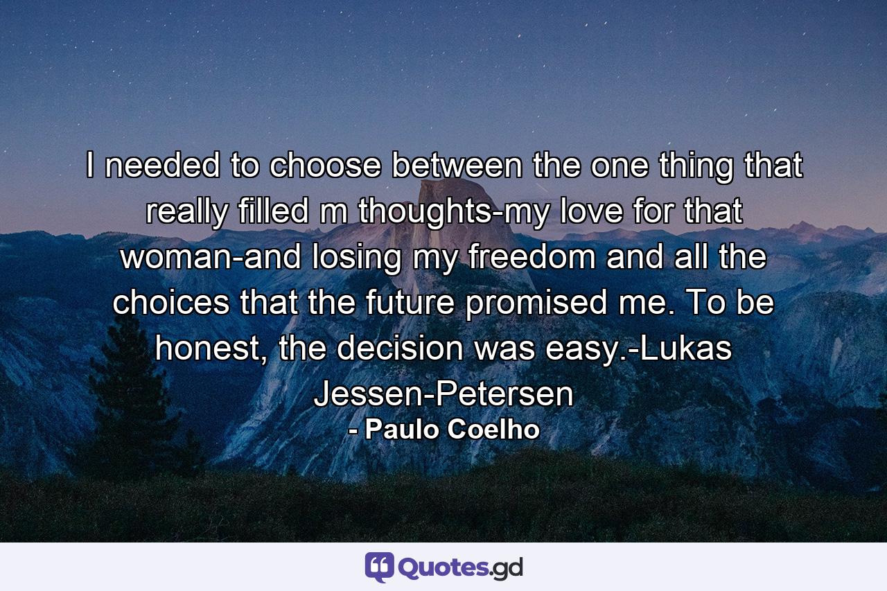 I needed to choose between the one thing that really filled m thoughts-my love for that woman-and losing my freedom and all the choices that the future promised me. To be honest, the decision was easy.-Lukas Jessen-Petersen - Quote by Paulo Coelho