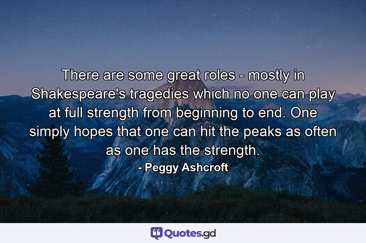 There are some great roles - mostly in Shakespeare's tragedies which no one can play at full strength from beginning to end. One simply hopes that one can hit the peaks as often as one has the strength. - Quote by Peggy Ashcroft