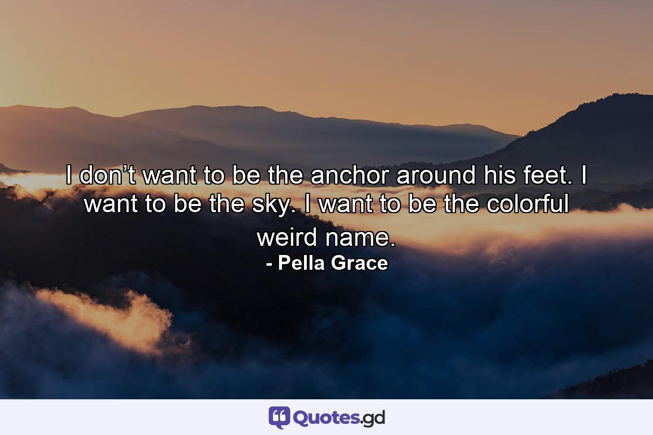 I don’t want to be the anchor around his feet. I want to be the sky. I want to be the colorful weird name. - Quote by Pella Grace