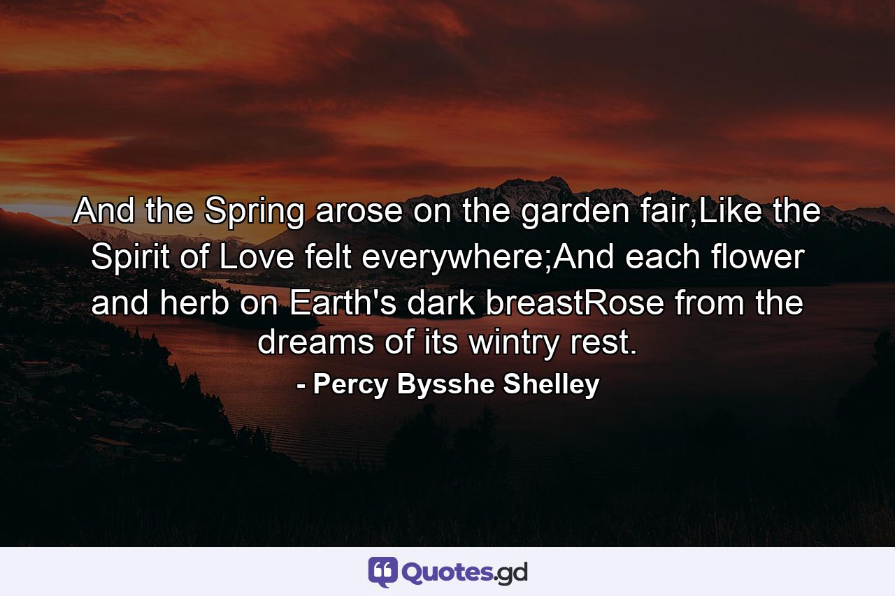 And the Spring arose on the garden fair,Like the Spirit of Love felt everywhere;And each flower and herb on Earth's dark breastRose from the dreams of its wintry rest. - Quote by Percy Bysshe Shelley