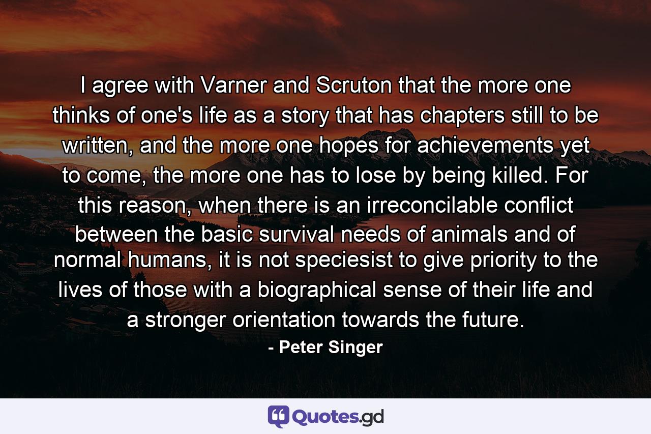 I agree with Varner and Scruton that the more one thinks of one's life as a story that has chapters still to be written, and the more one hopes for achievements yet to come, the more one has to lose by being killed. For this reason, when there is an irreconcilable conflict between the basic survival needs of animals and of normal humans, it is not speciesist to give priority to the lives of those with a biographical sense of their life and a stronger orientation towards the future. - Quote by Peter Singer