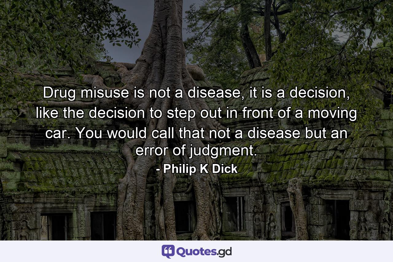 Drug misuse is not a disease, it is a decision, like the decision to step out in front of a moving car. You would call that not a disease but an error of judgment. - Quote by Philip K Dick