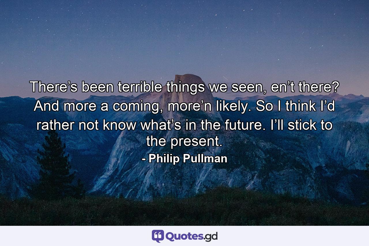 There’s been terrible things we seen, en’t there? And more a coming, more’n likely. So I think I’d rather not know what’s in the future. I’ll stick to the present. - Quote by Philip Pullman