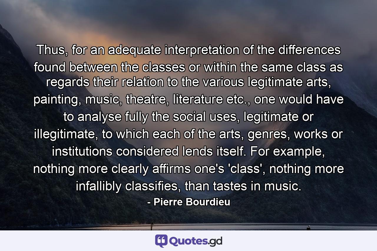 Thus, for an adequate interpretation of the differences found between the classes or within the same class as regards their relation to the various legitimate arts, painting, music, theatre, literature etc., one would have to analyse fully the social uses, legitimate or illegitimate, to which each of the arts, genres, works or institutions considered lends itself. For example, nothing more clearly affirms one's 'class', nothing more infallibly classifies, than tastes in music. - Quote by Pierre Bourdieu