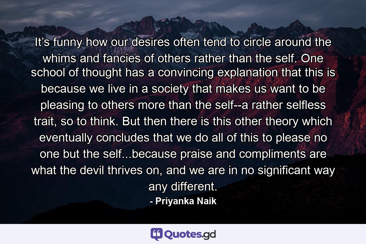 It’s funny how our desires often tend to circle around the whims and fancies of others rather than the self. One school of thought has a convincing explanation that this is because we live in a society that makes us want to be pleasing to others more than the self--a rather selfless trait, so to think. But then there is this other theory which eventually concludes that we do all of this to please no one but the self...because praise and compliments are what the devil thrives on, and we are in no significant way any different. - Quote by Priyanka Naik