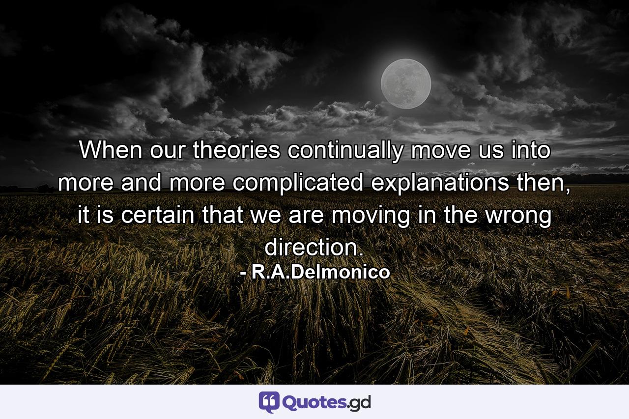 When our theories continually move us into more and more complicated explanations then, it is certain that we are moving in the wrong direction. - Quote by R.A.Delmonico