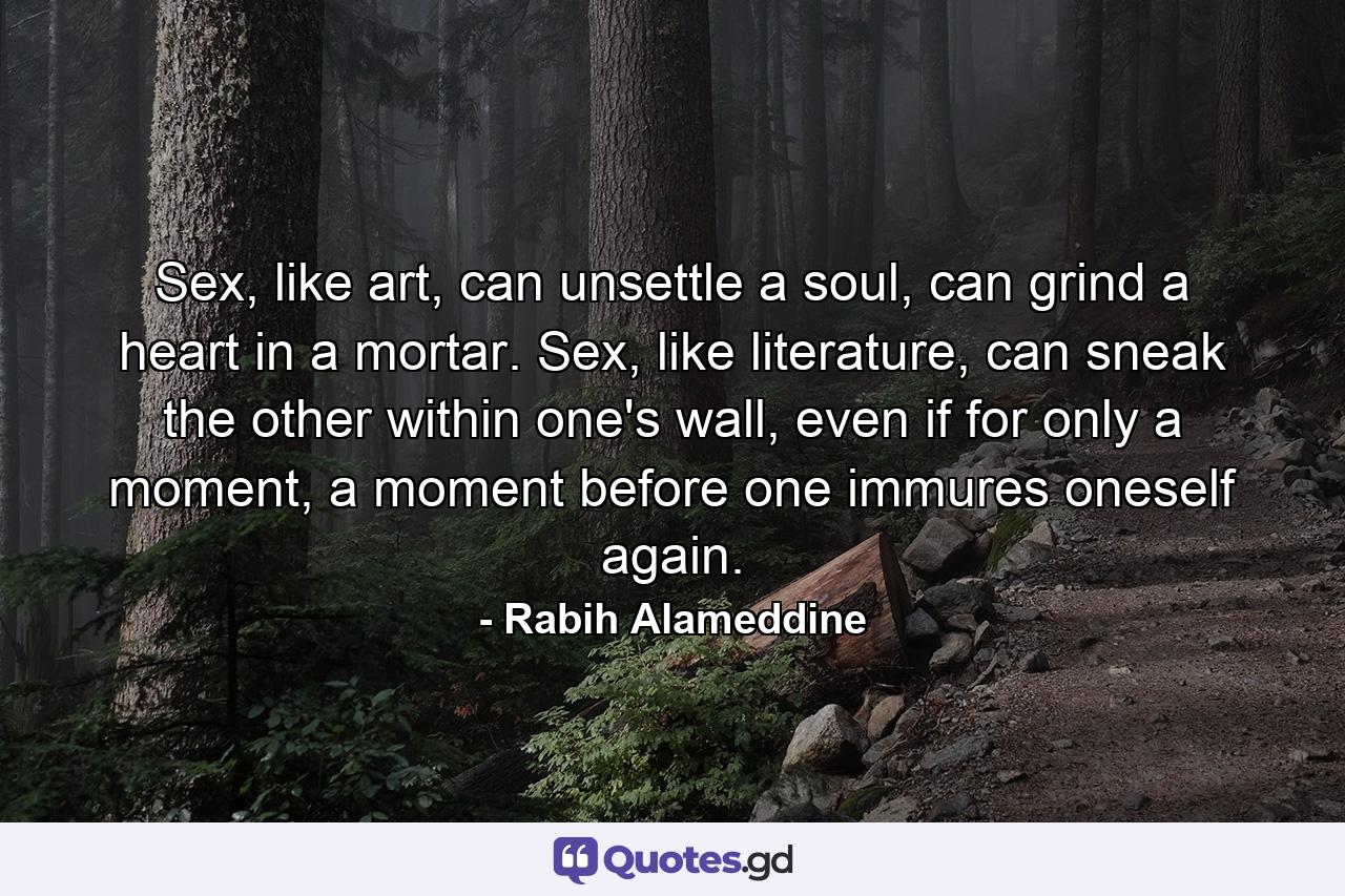 Sex, like art, can unsettle a soul, can grind a heart in a mortar. Sex, like literature, can sneak the other within one's wall, even if for only a moment, a moment before one immures oneself again. - Quote by Rabih Alameddine