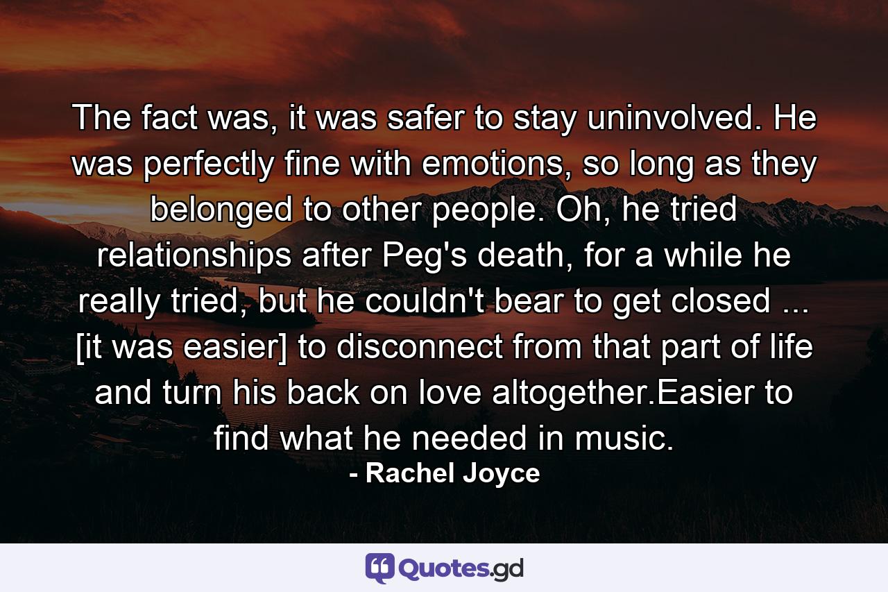 The fact was, it was safer to stay uninvolved. He was perfectly fine with emotions, so long as they belonged to other people. Oh, he tried relationships after Peg's death, for a while he really tried, but he couldn't bear to get closed ... [it was easier] to disconnect from that part of life and turn his back on love altogether.Easier to find what he needed in music. - Quote by Rachel Joyce