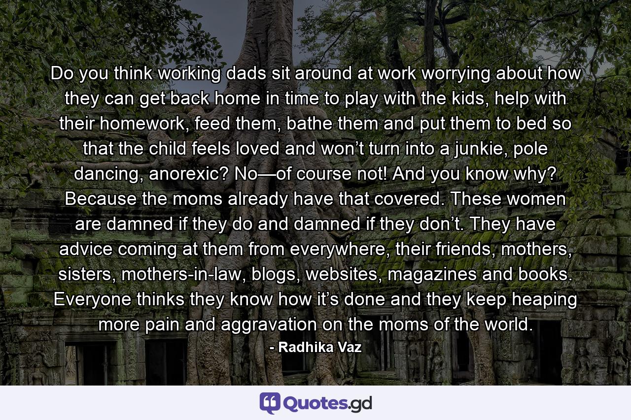 Do you think working dads sit around at work worrying about how they can get back home in time to play with the kids, help with their homework, feed them, bathe them and put them to bed so that the child feels loved and won’t turn into a junkie, pole dancing, anorexic? No—of course not! And you know why? Because the moms already have that covered. These women are damned if they do and damned if they don’t. They have advice coming at them from everywhere, their friends, mothers, sisters, mothers-in-law, blogs, websites, magazines and books. Everyone thinks they know how it’s done and they keep heaping more pain and aggravation on the moms of the world. - Quote by Radhika Vaz