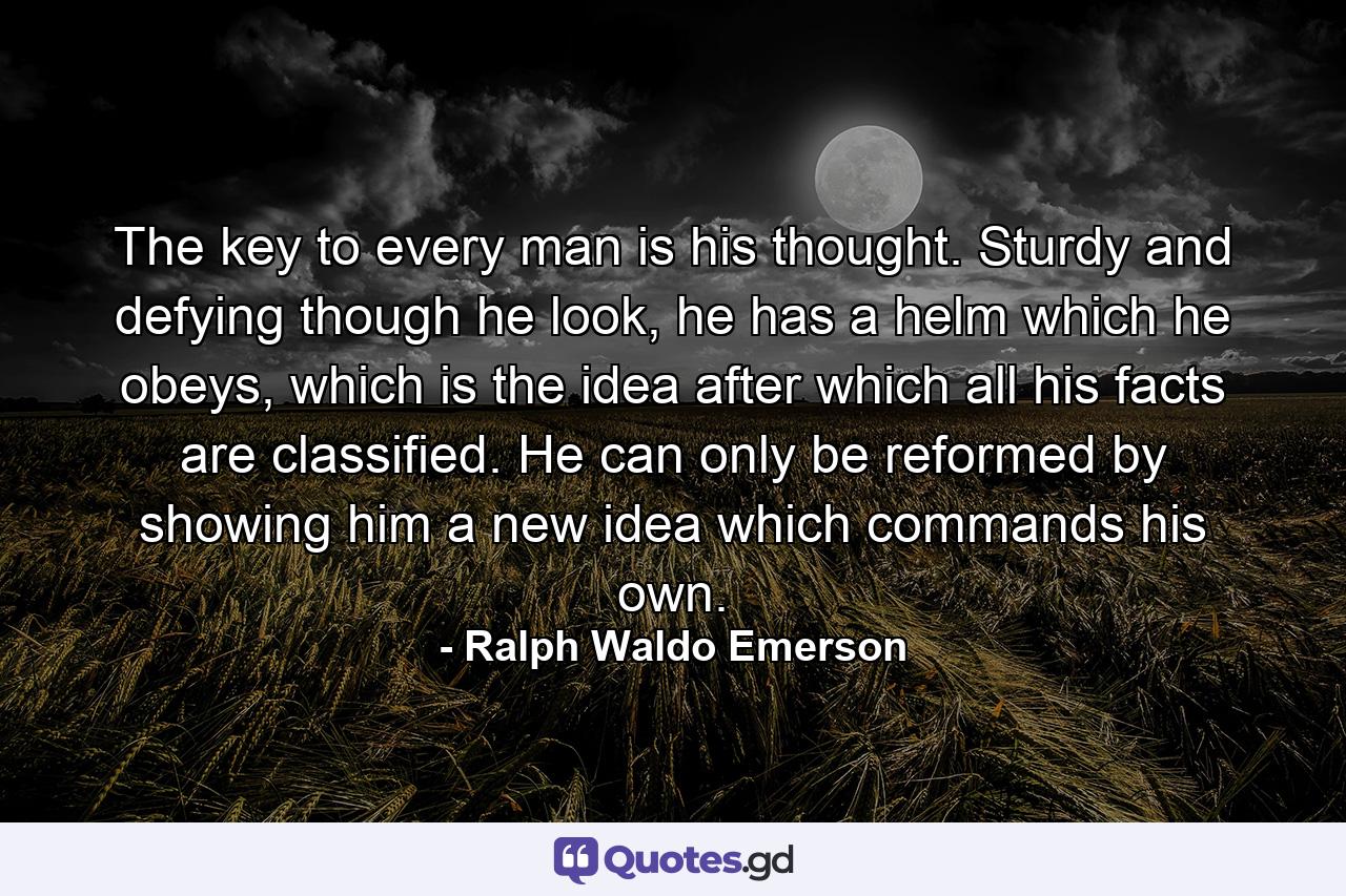 The key to every man is his thought. Sturdy and defying though he look, he has a helm which he obeys, which is the idea after which all his facts are classified. He can only be reformed by showing him a new idea which commands his own. - Quote by Ralph Waldo Emerson