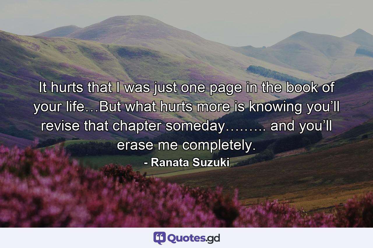 It hurts that I was just one page in the book of your life…But what hurts more is knowing you’ll revise that chapter someday….….. and you’ll erase me completely. - Quote by Ranata Suzuki