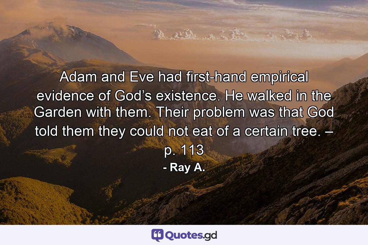 Adam and Eve had first-hand empirical evidence of God’s existence. He walked in the Garden with them. Their problem was that God told them they could not eat of a certain tree. – p. 113 - Quote by Ray A.