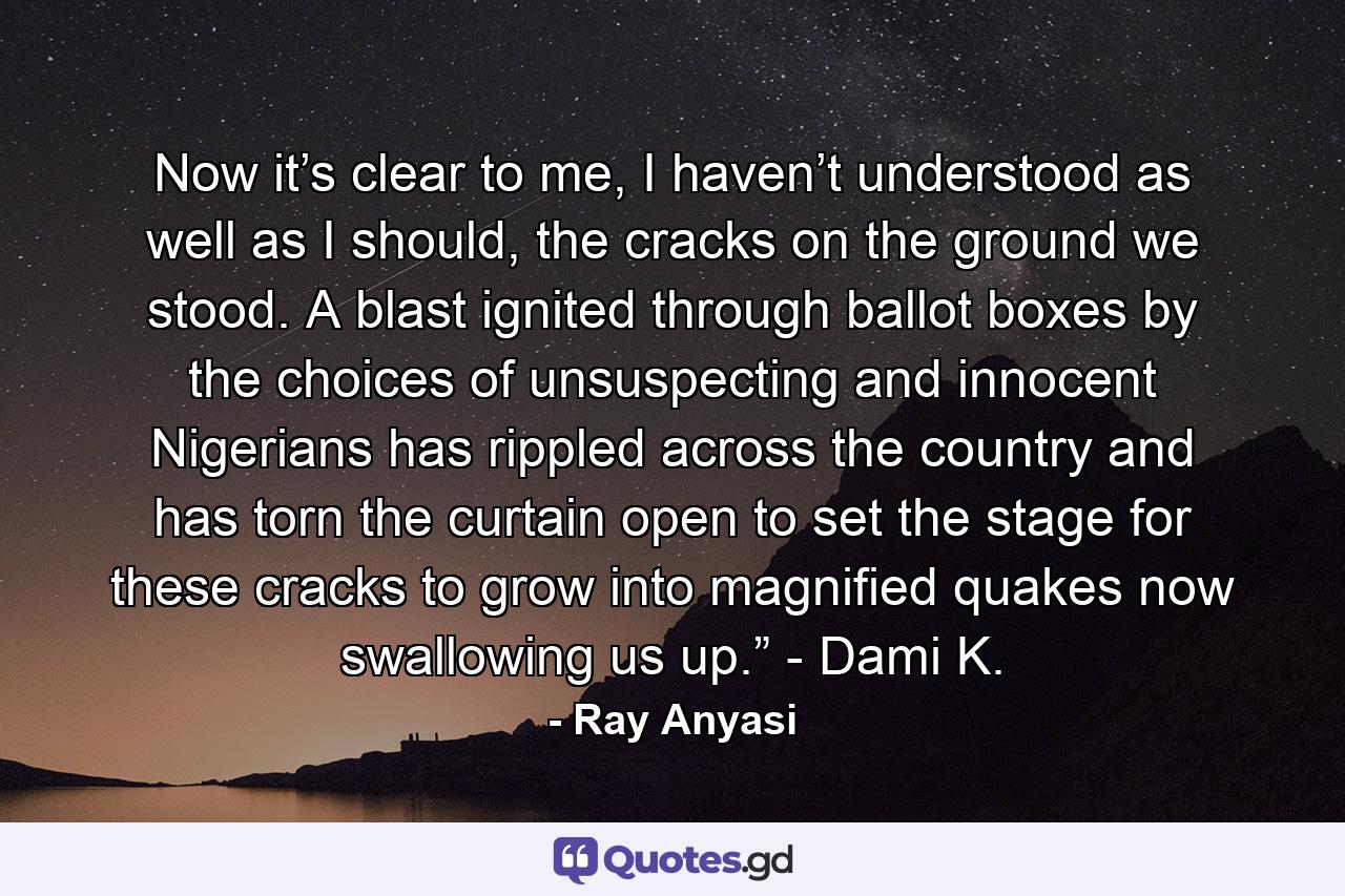 Now it’s clear to me, I haven’t understood as well as I should, the cracks on the ground we stood. A blast ignited through ballot boxes by the choices of unsuspecting and innocent Nigerians has rippled across the country and has torn the curtain open to set the stage for these cracks to grow into magnified quakes now swallowing us up.” - Dami K. - Quote by Ray Anyasi