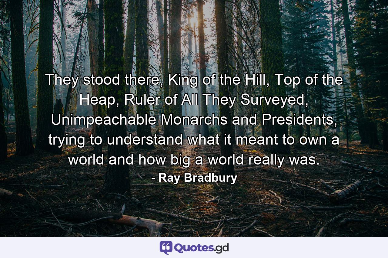 They stood there, King of the Hill, Top of the Heap, Ruler of All They Surveyed, Unimpeachable Monarchs and Presidents, trying to understand what it meant to own a world and how big a world really was. - Quote by Ray Bradbury