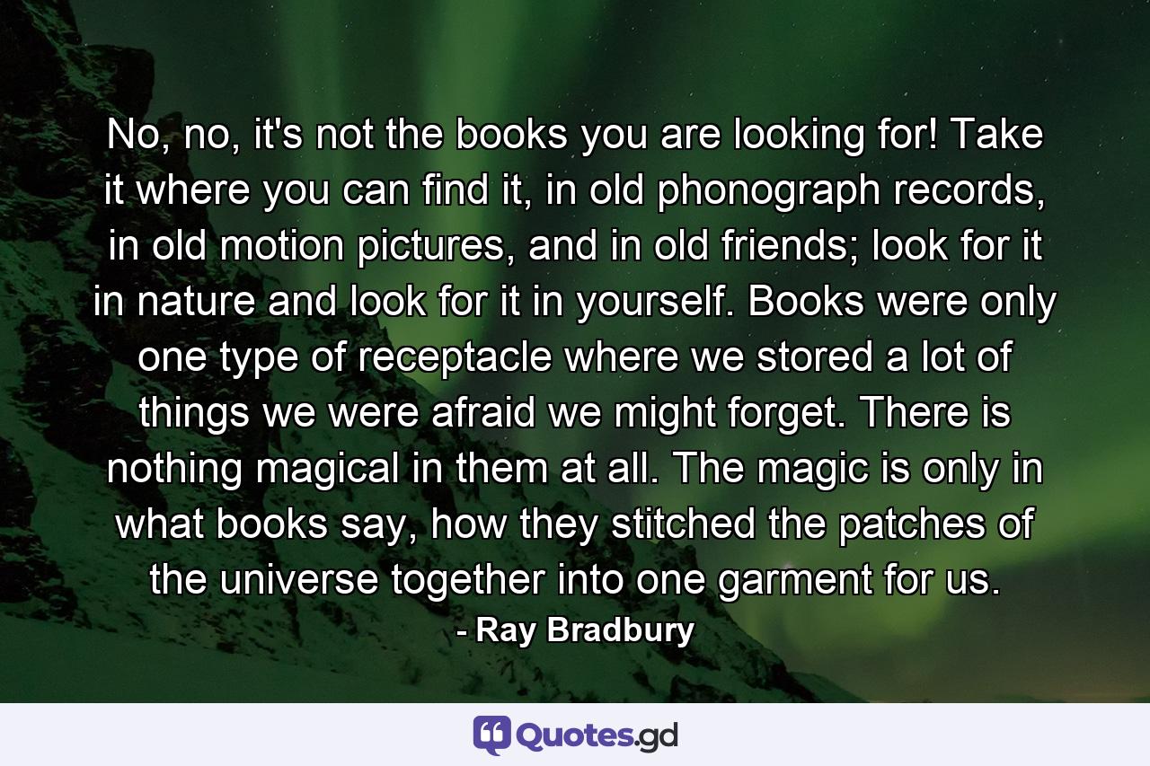 No, no, it's not the books you are looking for! Take it where you can find it, in old phonograph records, in old motion pictures, and in old friends; look for it in nature and look for it in yourself. Books were only one type of receptacle where we stored a lot of things we were afraid we might forget. There is nothing magical in them at all. The magic is only in what books say, how they stitched the patches of the universe together into one garment for us. - Quote by Ray Bradbury