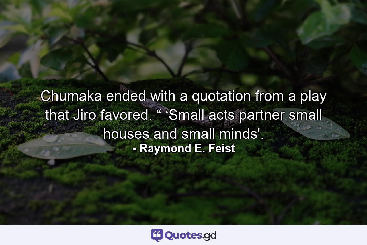 Chumaka ended with a quotation from a play that Jiro favored. “ ‘Small acts partner small houses and small minds'. - Quote by Raymond E. Feist