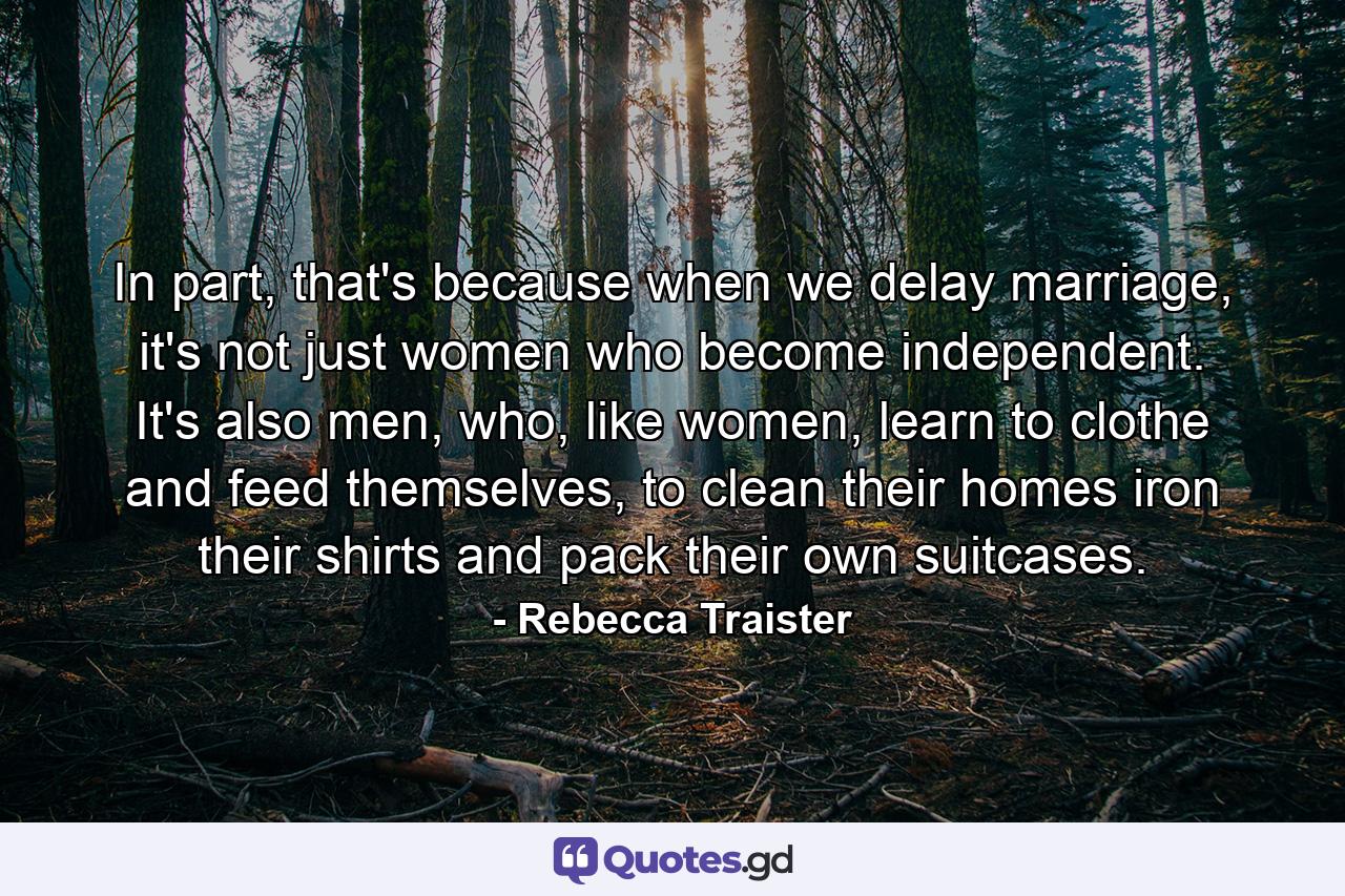 In part, that's because when we delay marriage, it's not just women who become independent. It's also men, who, like women, learn to clothe and feed themselves, to clean their homes iron their shirts and pack their own suitcases. - Quote by Rebecca Traister