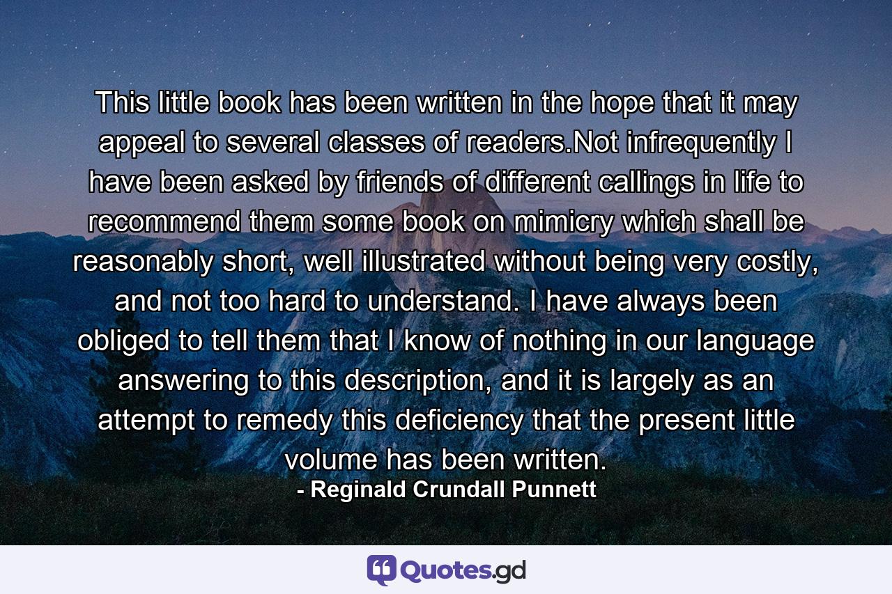 This little book has been written in the hope that it may appeal to several classes of readers.Not infrequently I have been asked by friends of different callings in life to recommend them some book on mimicry which shall be reasonably short, well illustrated without being very costly, and not too hard to understand. I have always been obliged to tell them that I know of nothing in our language answering to this description, and it is largely as an attempt to remedy this deficiency that the present little volume has been written. - Quote by Reginald Crundall Punnett