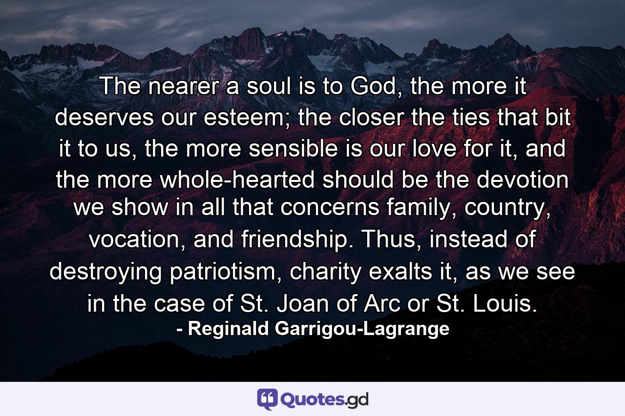 The nearer a soul is to God, the more it deserves our esteem; the closer the ties that bit it to us, the more sensible is our love for it, and the more whole-hearted should be the devotion we show in all that concerns family, country, vocation, and friendship. Thus, instead of destroying patriotism, charity exalts it, as we see in the case of St. Joan of Arc or St. Louis. - Quote by Reginald Garrigou-Lagrange