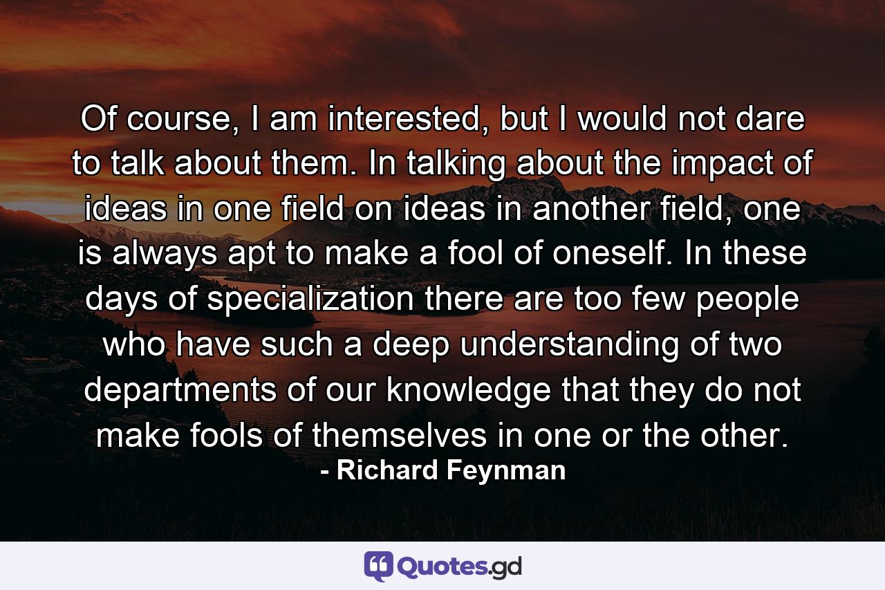 Of course, I am interested, but I would not dare to talk about them. In talking about the impact of ideas in one field on ideas in another field, one is always apt to make a fool of oneself. In these days of specialization there are too few people who have such a deep understanding of two departments of our knowledge that they do not make fools of themselves in one or the other. - Quote by Richard Feynman