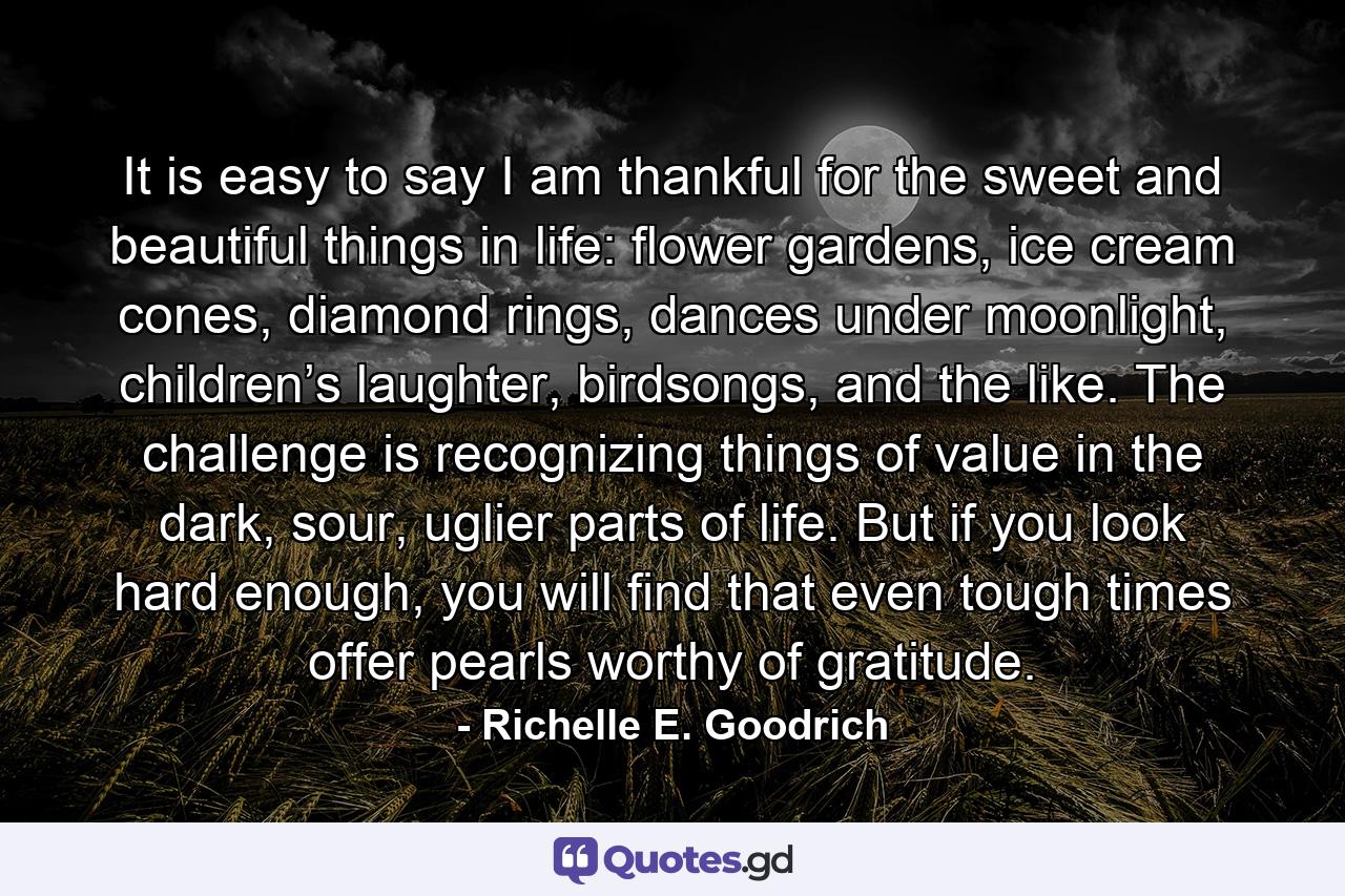 It is easy to say I am thankful for the sweet and beautiful things in life: flower gardens, ice cream cones, diamond rings, dances under moonlight, children’s laughter, birdsongs, and the like. The challenge is recognizing things of value in the dark, sour, uglier parts of life. But if you look hard enough, you will find that even tough times offer pearls worthy of gratitude. - Quote by Richelle E. Goodrich