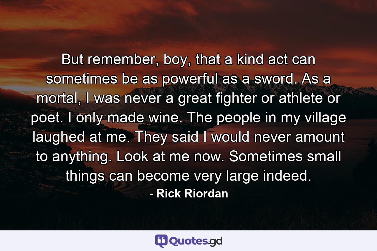 But remember, boy, that a kind act can sometimes be as powerful as a sword. As a mortal, I was never a great fighter or athlete or poet. I only made wine. The people in my village laughed at me. They said I would never amount to anything. Look at me now. Sometimes small things can become very large indeed. - Quote by Rick Riordan