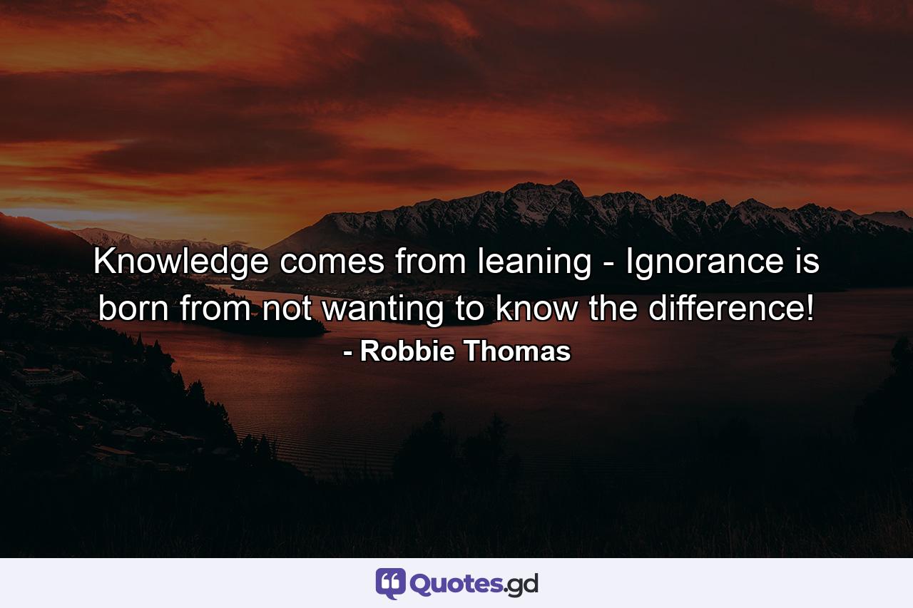 Knowledge comes from leaning - Ignorance is born from not wanting to know the difference! - Quote by Robbie Thomas