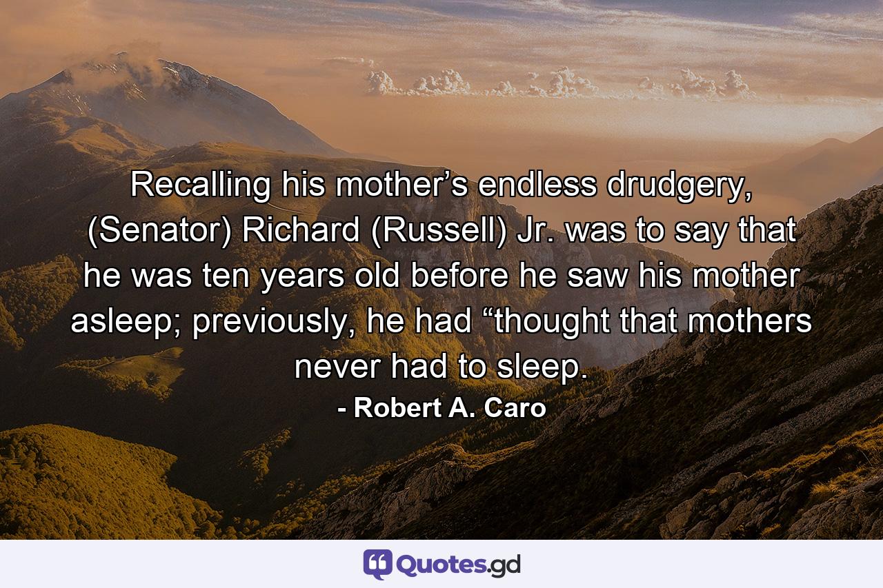 Recalling his mother’s endless drudgery, (Senator) Richard (Russell) Jr. was to say that he was ten years old before he saw his mother asleep; previously, he had “thought that mothers never had to sleep. - Quote by Robert A. Caro