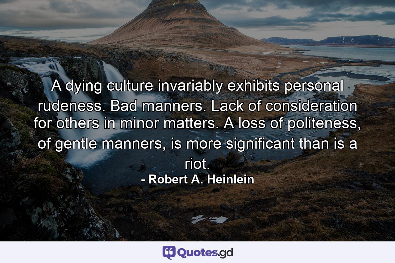 A dying culture invariably exhibits personal rudeness. Bad manners. Lack of consideration for others in minor matters. A loss of politeness, of gentle manners, is more significant than is a riot. - Quote by Robert A. Heinlein