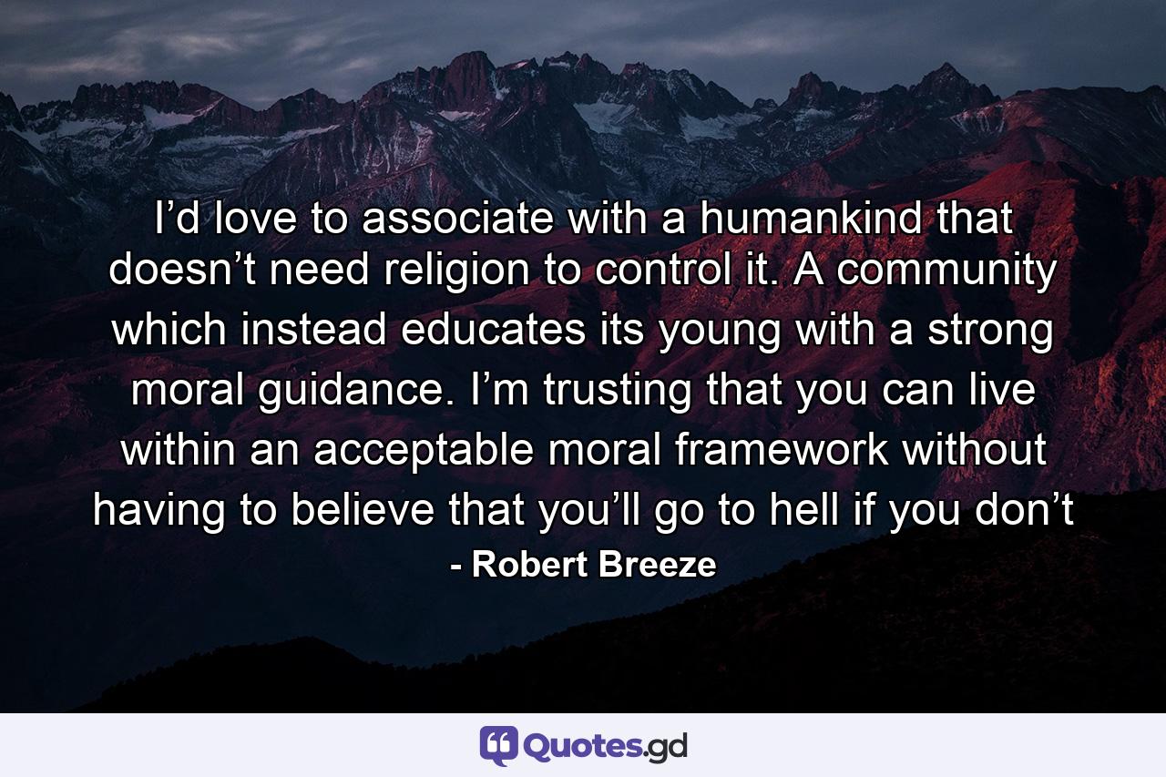 I’d love to associate with a humankind that doesn’t need religion to control it. A community which instead educates its young with a strong moral guidance. I’m trusting that you can live within an acceptable moral framework without having to believe that you’ll go to hell if you don’t - Quote by Robert Breeze