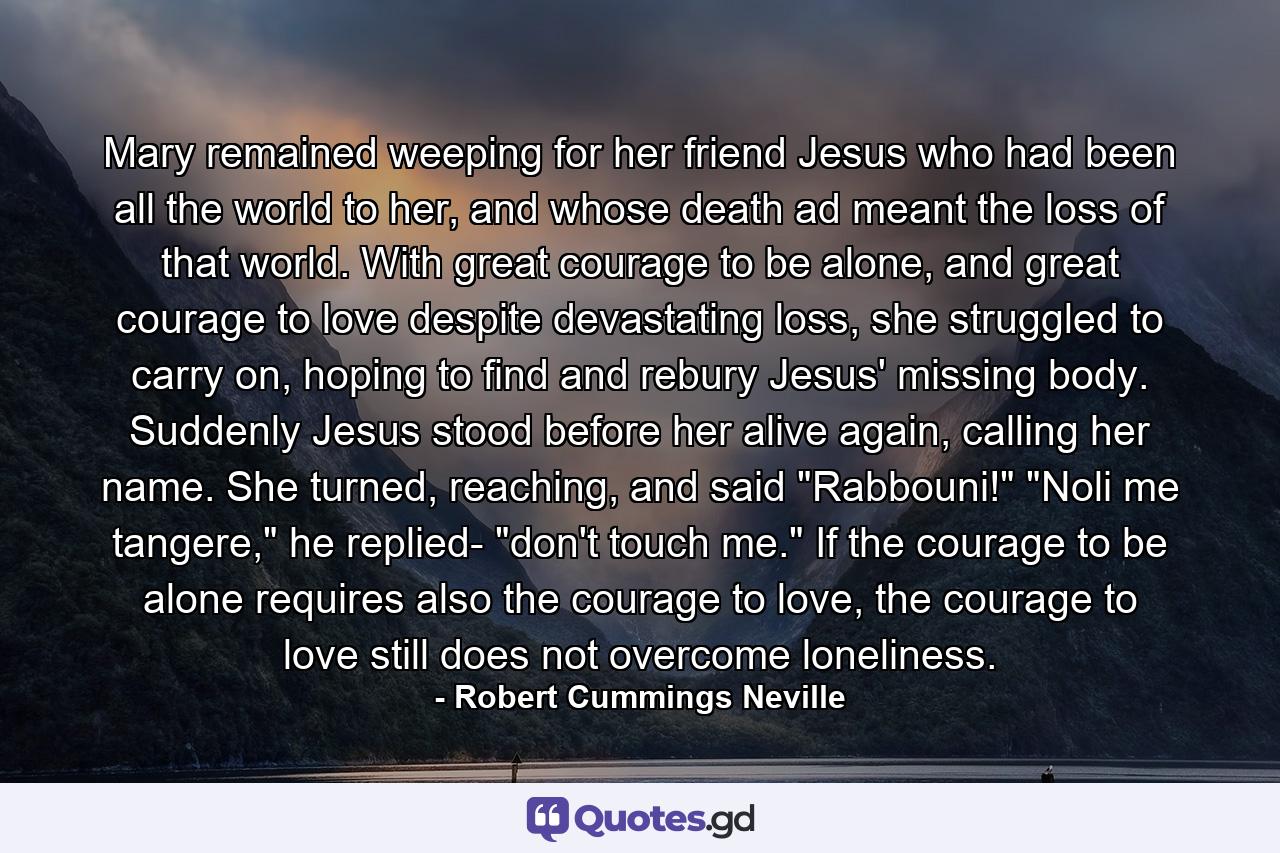 Mary remained weeping for her friend Jesus who had been all the world to her, and whose death ad meant the loss of that world. With great courage to be alone, and great courage to love despite devastating loss, she struggled to carry on, hoping to find and rebury Jesus' missing body. Suddenly Jesus stood before her alive again, calling her name. She turned, reaching, and said 