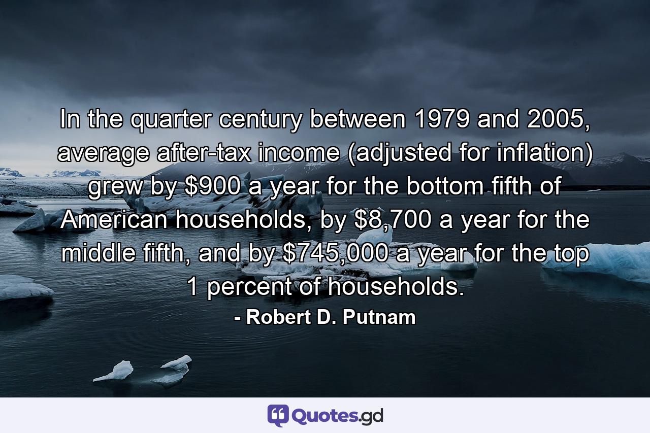 In the quarter century between 1979 and 2005, average after-tax income (adjusted for inflation) grew by $900 a year for the bottom fifth of American households, by $8,700 a year for the middle fifth, and by $745,000 a year for the top 1 percent of households. - Quote by Robert D. Putnam