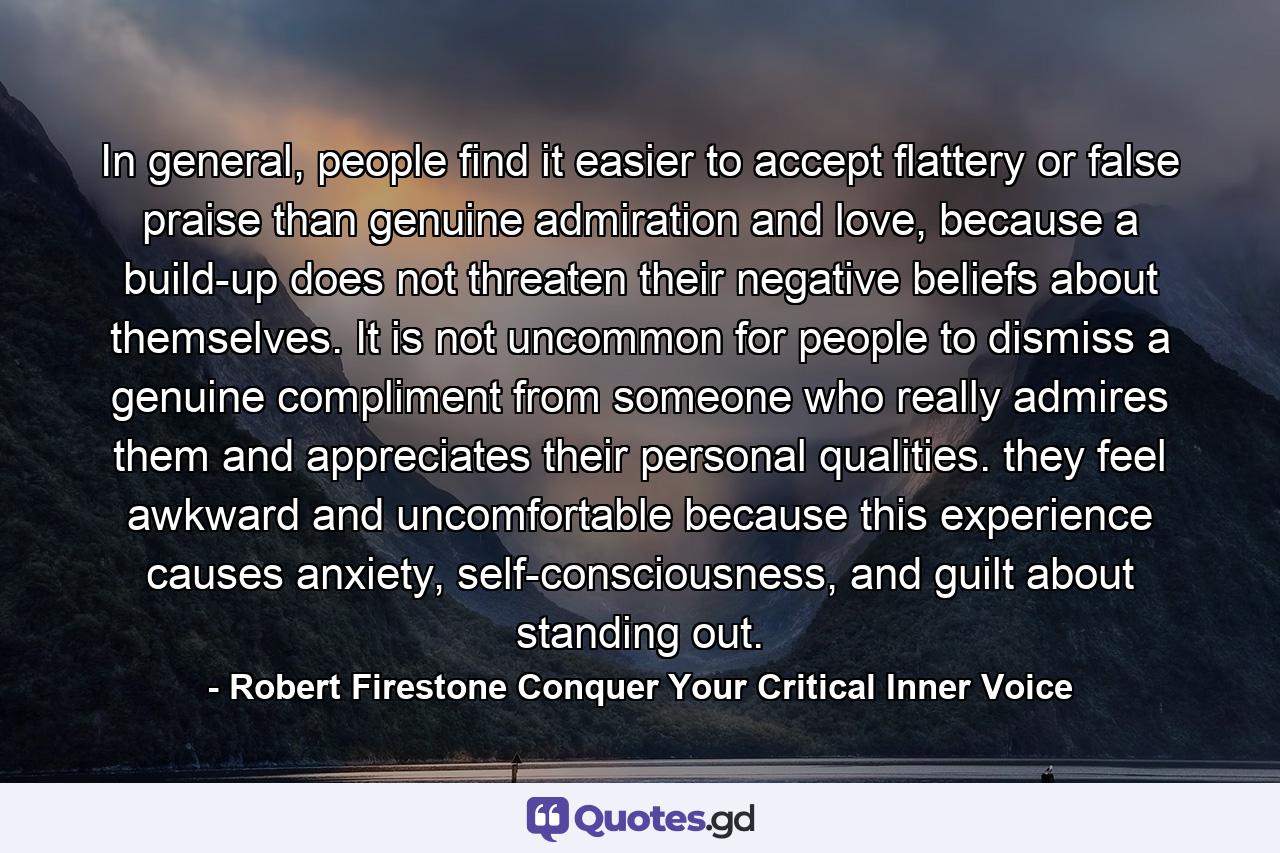 In general, people find it easier to accept flattery or false praise than genuine admiration and love, because a build-up does not threaten their negative beliefs about themselves. It is not uncommon for people to dismiss a genuine compliment from someone who really admires them and appreciates their personal qualities. they feel awkward and uncomfortable because this experience causes anxiety, self-consciousness, and guilt about standing out. - Quote by Robert Firestone Conquer Your Critical Inner Voice