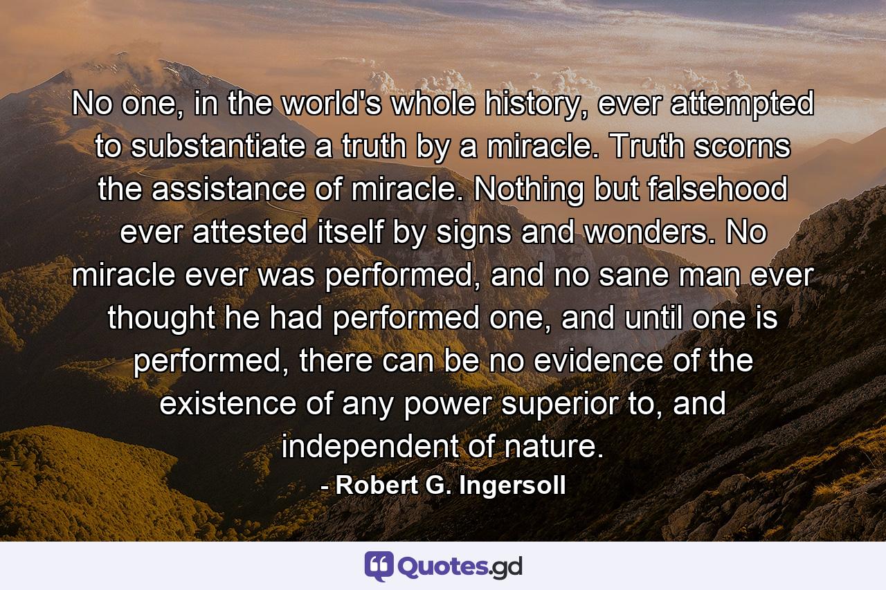 No one, in the world's whole history, ever attempted to substantiate a truth by a miracle. Truth scorns the assistance of miracle. Nothing but falsehood ever attested itself by signs and wonders. No miracle ever was performed, and no sane man ever thought he had performed one, and until one is performed, there can be no evidence of the existence of any power superior to, and independent of nature. - Quote by Robert G. Ingersoll