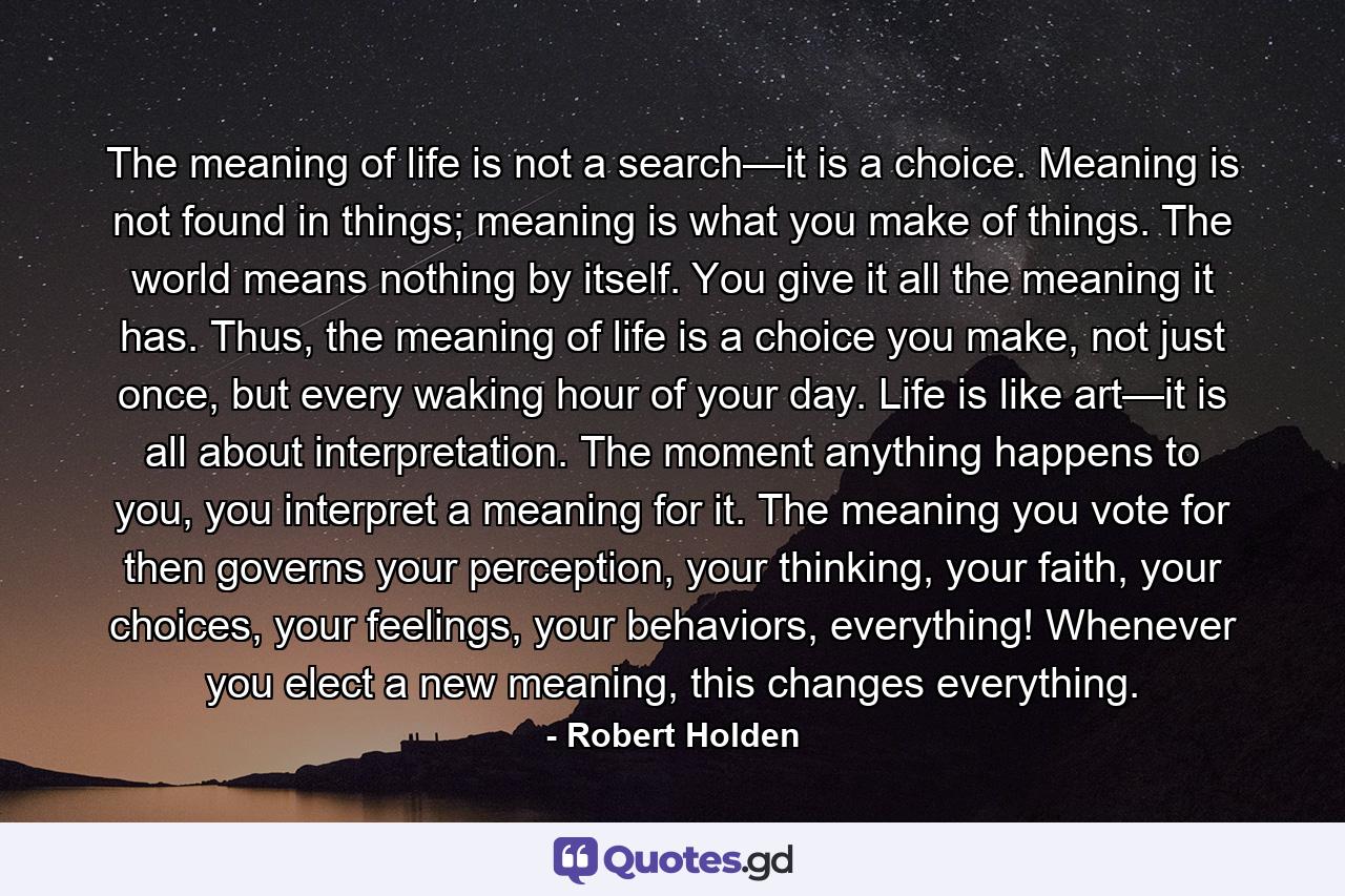 The meaning of life is not a search—it is a choice. Meaning is not found in things; meaning is what you make of things. The world means nothing by itself. You give it all the meaning it has. Thus, the meaning of life is a choice you make, not just once, but every waking hour of your day.   Life is like art—it is all about interpretation. The moment anything happens to you, you interpret a meaning for it. The meaning you vote for then governs your perception, your thinking, your faith, your choices, your feelings, your behaviors, everything! Whenever you elect a new meaning, this changes everything. - Quote by Robert Holden