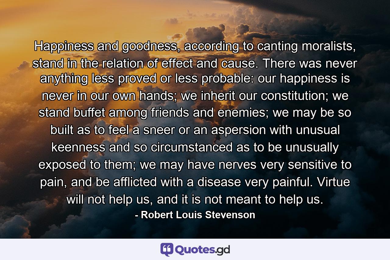 Happiness and goodness, according to canting moralists, stand in the relation of effect and cause. There was never anything less proved or less probable: our happiness is never in our own hands; we inherit our constitution; we stand buffet among friends and enemies; we may be so built as to feel a sneer or an aspersion with unusual keenness and so circumstanced as to be unusually exposed to them; we may have nerves very sensitive to pain, and be afflicted with a disease very painful. Virtue will not help us, and it is not meant to help us. - Quote by Robert Louis Stevenson