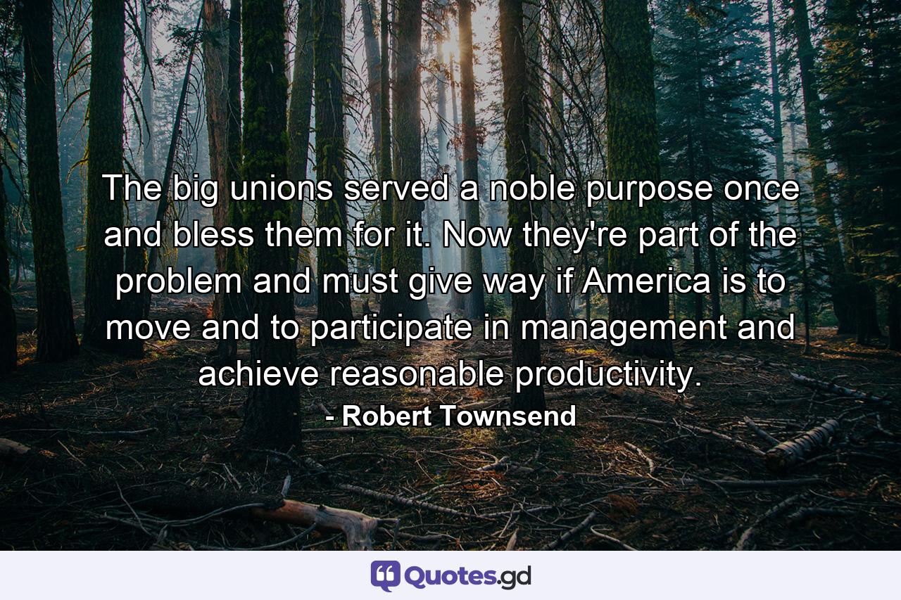 The big unions served a noble purpose once  and bless them for it. Now they're part of the problem and must give way if America is to move and to participate in management and achieve reasonable productivity. - Quote by Robert Townsend