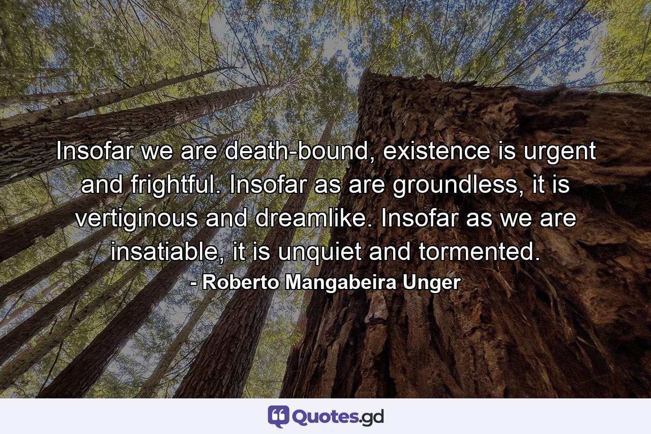 Insofar we are death-bound, existence is urgent and frightful. Insofar as are groundless, it is vertiginous and dreamlike. Insofar as we are insatiable, it is unquiet and tormented. - Quote by Roberto Mangabeira Unger