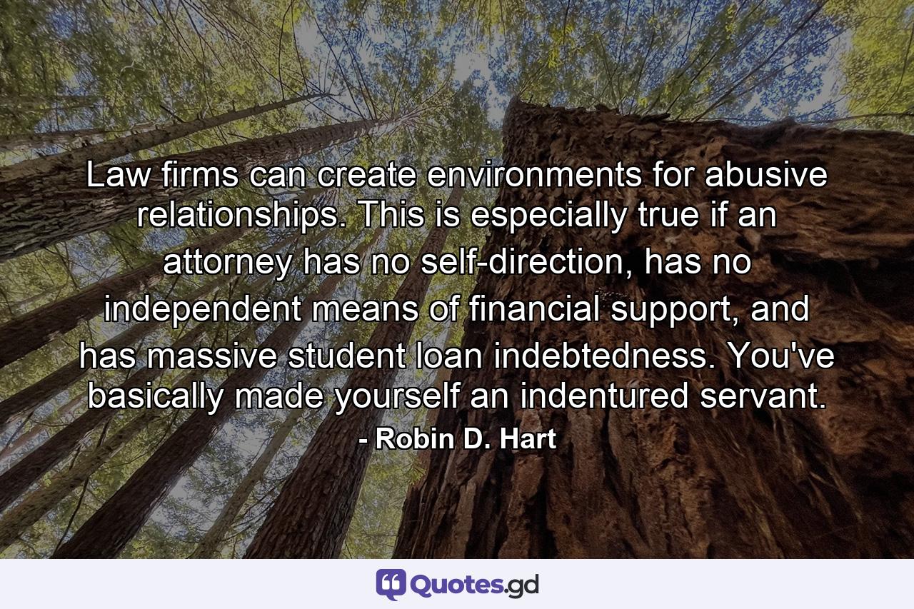 Law firms can create environments for abusive relationships. This is especially true if an attorney has no self-direction, has no independent means of financial support, and has massive student loan indebtedness. You've basically made yourself an indentured servant. - Quote by Robin D. Hart