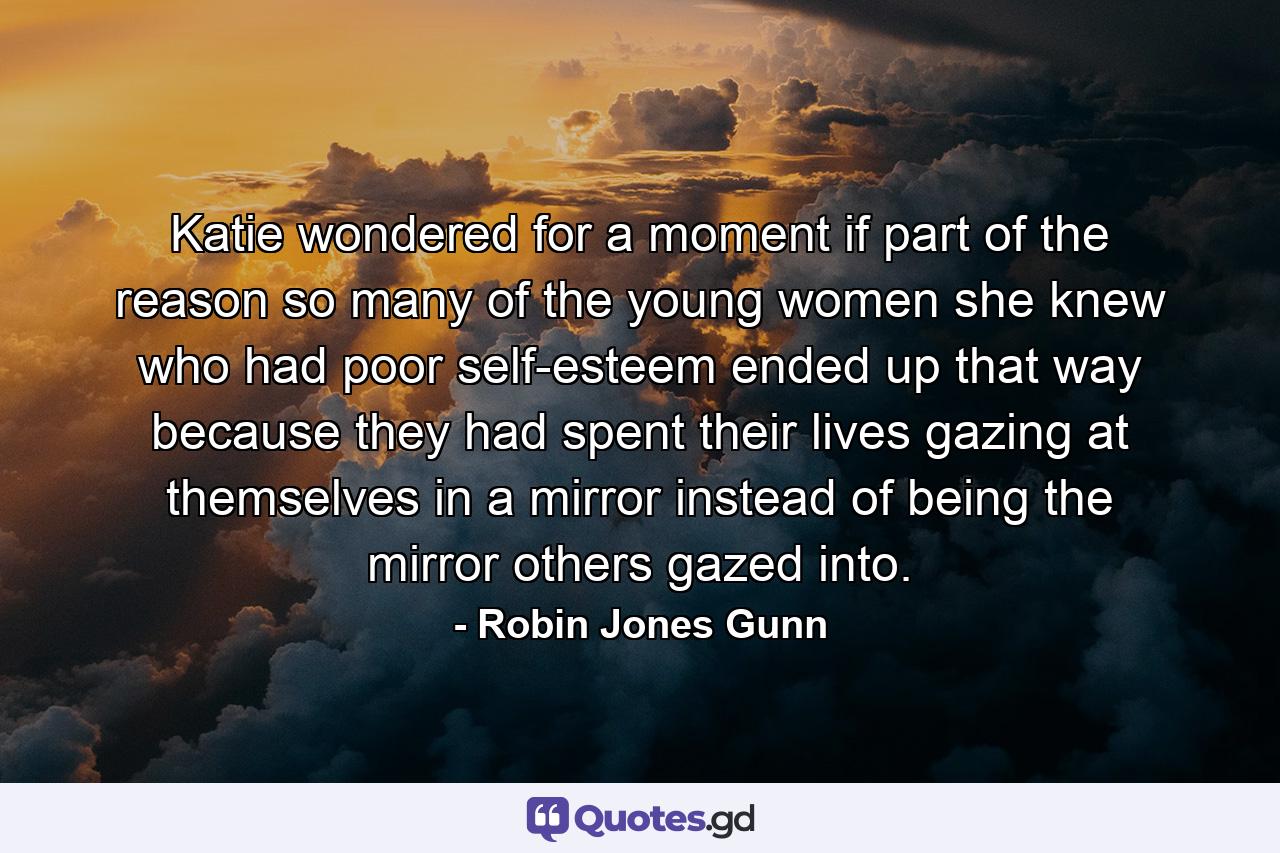 Katie wondered for a moment if part of the reason so many of the young women she knew who had poor self-esteem ended up that way because they had spent their lives gazing at themselves in a mirror instead of being the mirror others gazed into. - Quote by Robin Jones Gunn