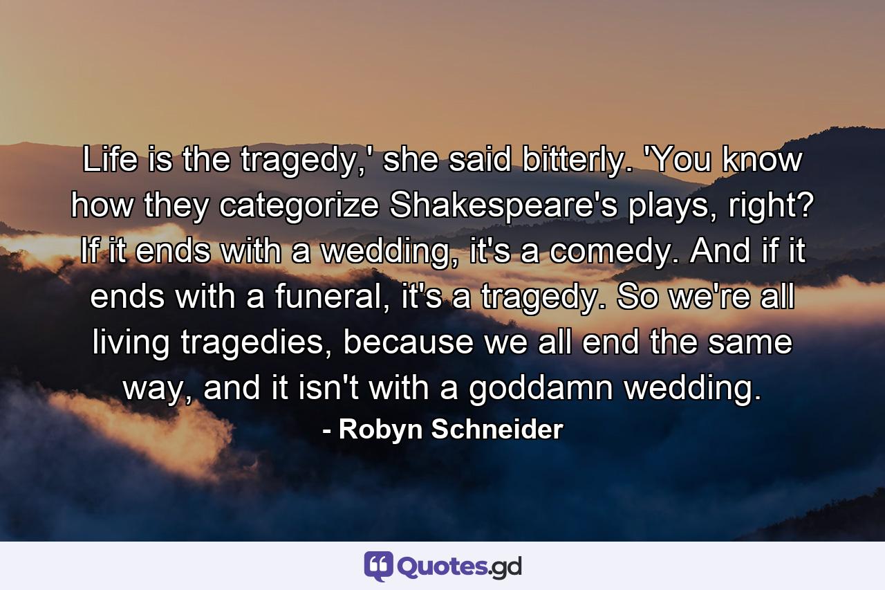 Life is the tragedy,' she said bitterly. 'You know how they categorize Shakespeare's plays, right? If it ends with a wedding, it's a comedy. And if it ends with a funeral, it's a tragedy. So we're all living tragedies, because we all end the same way, and it isn't with a goddamn wedding. - Quote by Robyn Schneider