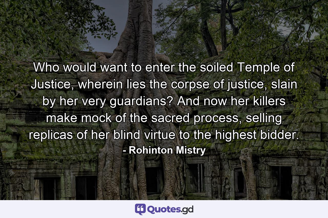 Who would want to enter the soiled Temple of Justice, wherein lies the corpse of justice, slain by her very guardians? And now her killers make mock of the sacred process, selling replicas of her blind virtue to the highest bidder. - Quote by Rohinton Mistry