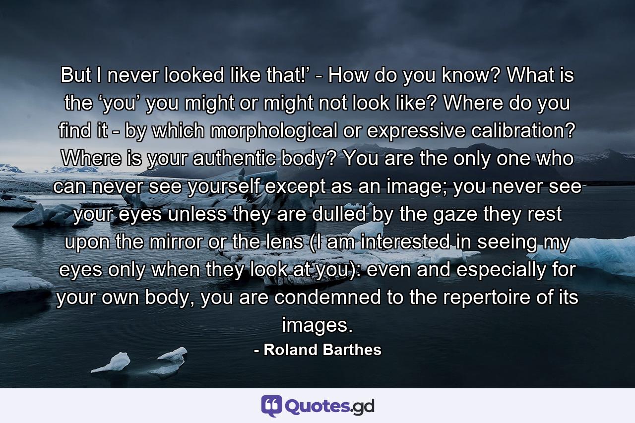 But I never looked like that!’ - How do you know? What is the ‘you’ you might or might not look like? Where do you find it - by which morphological or expressive calibration? Where is your authentic body? You are the only one who can never see yourself except as an image; you never see your eyes unless they are dulled by the gaze they rest upon the mirror or the lens (I am interested in seeing my eyes only when they look at you): even and especially for your own body, you are condemned to the repertoire of its images. - Quote by Roland Barthes