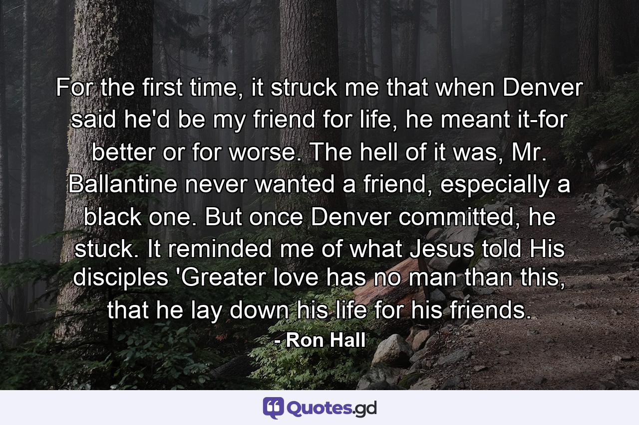 For the first time, it struck me that when Denver said he'd be my friend for life, he meant it-for better or for worse. The hell of it was, Mr. Ballantine never wanted a friend, especially a black one. But once Denver committed, he stuck. It reminded me of what Jesus told His disciples 'Greater love has no man than this, that he lay down his life for his friends. - Quote by Ron Hall