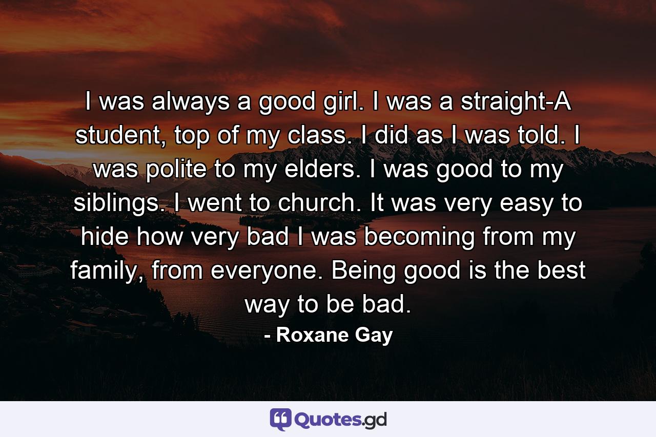 I was always a good girl. I was a straight-A student, top of my class. I did as I was told. I was polite to my elders. I was good to my siblings. I went to church. It was very easy to hide how very bad I was becoming from my family, from everyone. Being good is the best way to be bad. - Quote by Roxane Gay